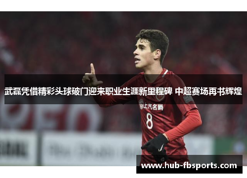 武磊凭借精彩头球破门迎来职业生涯新里程碑 中超赛场再书辉煌